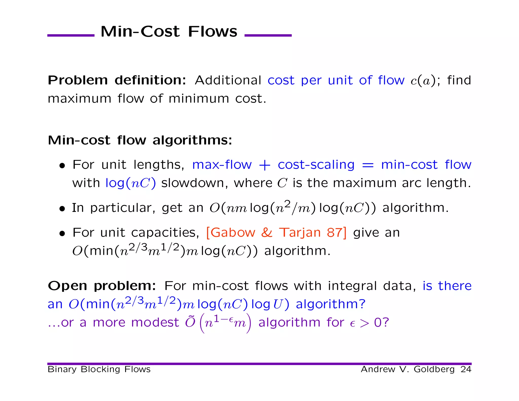 Min-Cost Flows


Problem deﬁnition: Additional cost per unit of ﬂow c(a); ﬁnd
maximum ﬂow of minimum cost.


Min-cost ﬂow algorithms:
  • For unit lengths, max-ﬂow + cost-scaling = min-cost ﬂow
    with log(nC) slowdown, where C is the maximum arc length.
  • In particular, get an O(nm log(n2/m) log(nC)) algorithm.
  • For unit capacities, [Gabow & Tarjan 87] give an
    O(min(n2/3m1/2)m log(nC)) algorithm.

Open problem: For min-cost ﬂows with integral data, is there
an O(min(n2/3m1/2)m log(nC) log U ) algorithm?
...or a more modest O n1−ǫm algorithm for ǫ > 0?
                    ˜


Binary Blocking Flows                         Andrew V. Goldberg 24
 