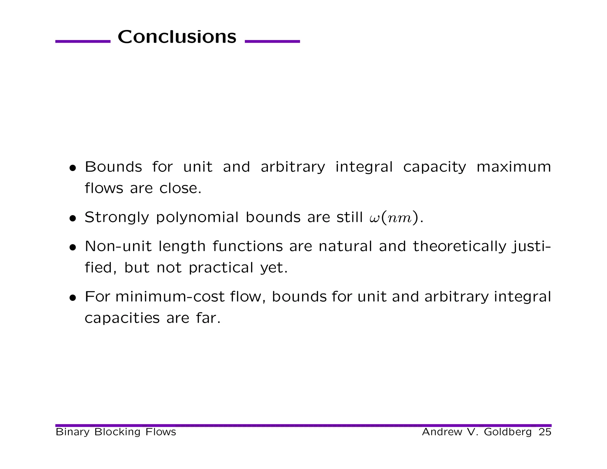 Conclusions




  • Bounds for unit and arbitrary integral capacity maximum
    ﬂows are close.
  • Strongly polynomial bounds are still ω(nm).
  • Non-unit length functions are natural and theoretically justi-
    ﬁed, but not practical yet.
  • For minimum-cost ﬂow, bounds for unit and arbitrary integral
    capacities are far.




Binary Blocking Flows                           Andrew V. Goldberg 25
 