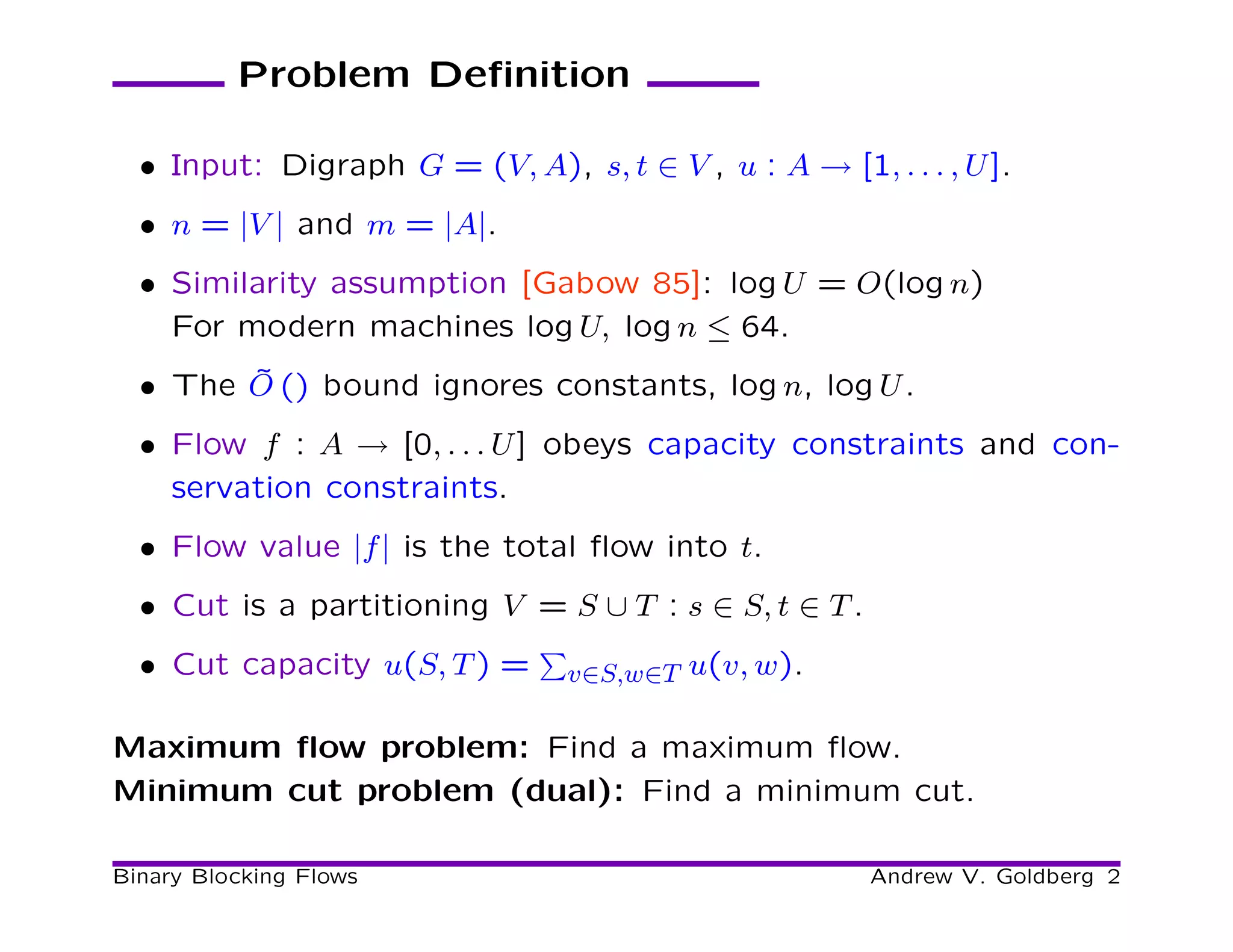 Problem Deﬁnition

  • Input: Digraph G = (V, A), s, t ∈ V , u : A → [1, . . . , U ].
  • n = |V | and m = |A|.
  • Similarity assumption [Gabow 85]: log U = O(log n)
    For modern machines log U, log n ≤ 64.
        ˜
  • The O () bound ignores constants, log n, log U .
  • Flow f : A → [0, . . . U ] obeys capacity constraints and con-
    servation constraints.
  • Flow value |f | is the total ﬂow into t.
  • Cut is a partitioning V = S ∪ T : s ∈ S, t ∈ T .
  • Cut capacity u(S, T ) =      v∈S,w∈T u(v, w).

Maximum ﬂow problem: Find a maximum ﬂow.
Minimum cut problem (dual): Find a minimum cut.

Binary Blocking Flows                                  Andrew V. Goldberg 2
 