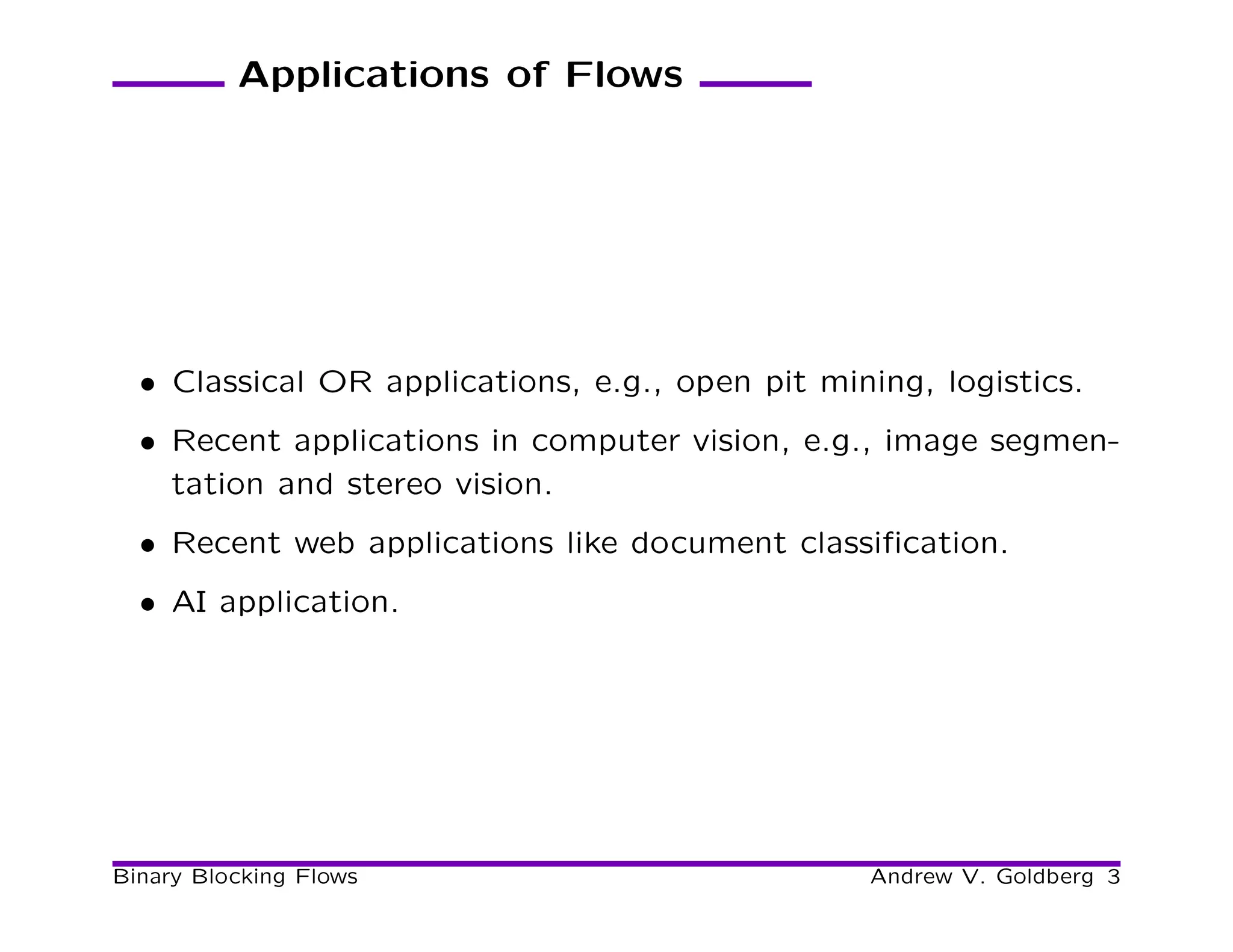 Applications of Flows




  • Classical OR applications, e.g., open pit mining, logistics.
  • Recent applications in computer vision, e.g., image segmen-
    tation and stereo vision.
  • Recent web applications like document classiﬁcation.
  • AI application.




Binary Blocking Flows                            Andrew V. Goldberg 3
 