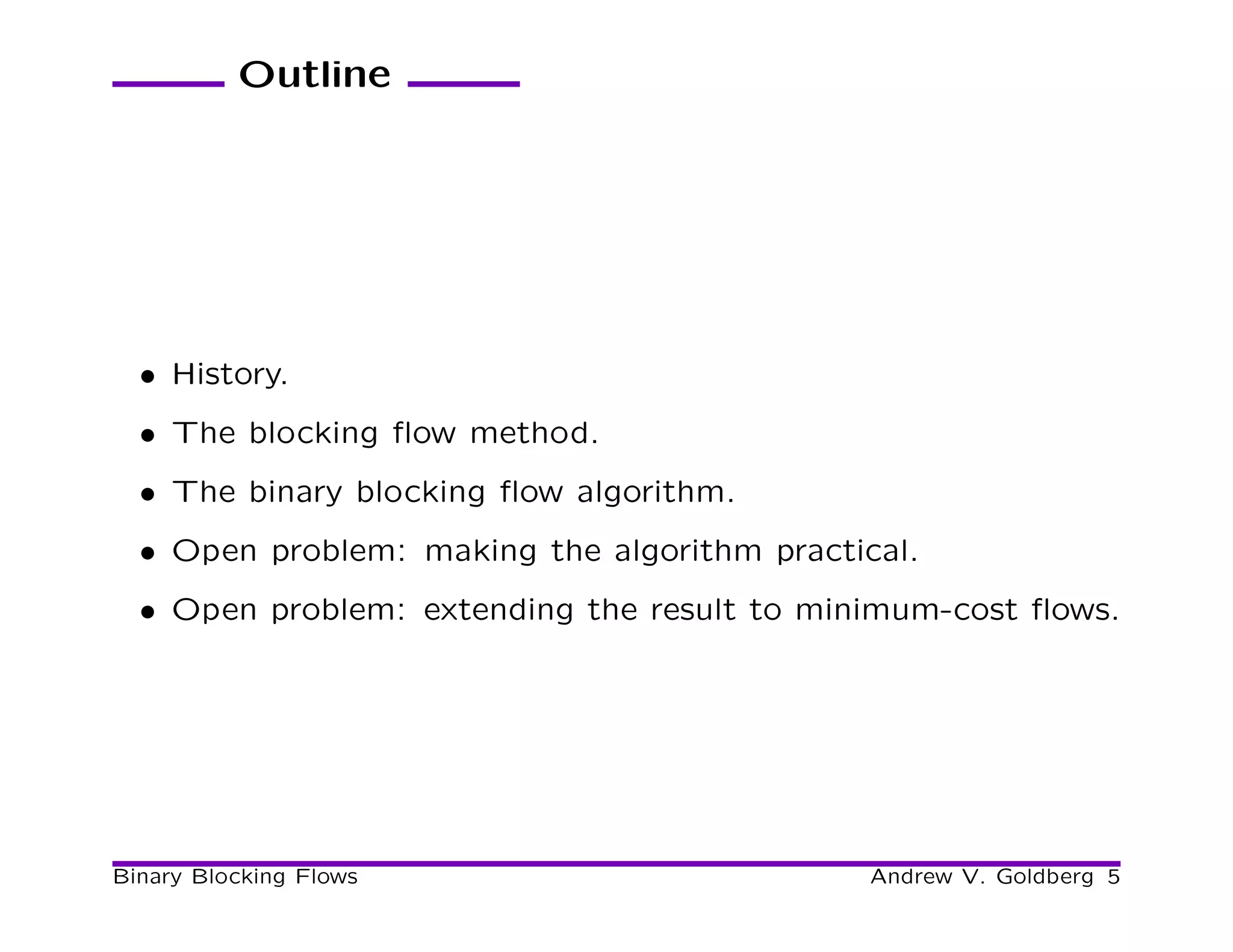 Outline




  • History.
  • The blocking ﬂow method.
  • The binary blocking ﬂow algorithm.
  • Open problem: making the algorithm practical.
  • Open problem: extending the result to minimum-cost ﬂows.




Binary Blocking Flows                         Andrew V. Goldberg 5
 