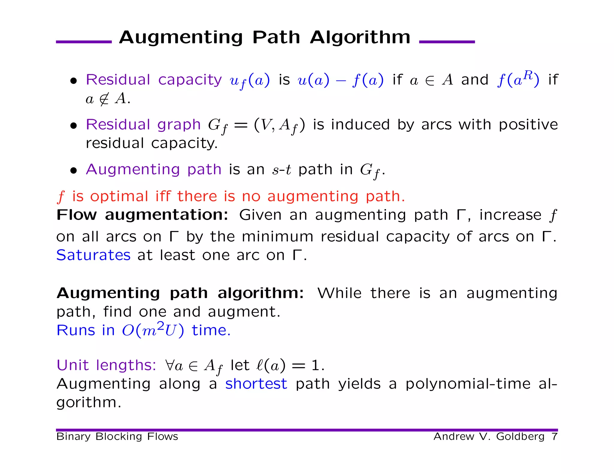 Augmenting Path Algorithm

  • Residual capacity uf (a) is u(a) − f (a) if a ∈ A and f (aR ) if
    a ∈ A.
  • Residual graph Gf = (V, Af ) is induced by arcs with positive
    residual capacity.
  • Augmenting path is an s-t path in Gf .
f is optimal iﬀ there is no augmenting path.
Flow augmentation: Given an augmenting path Γ, increase f
on all arcs on Γ by the minimum residual capacity of arcs on Γ.
Saturates at least one arc on Γ.

Augmenting path algorithm: While there is an augmenting
path, ﬁnd one and augment.
Runs in O(m2U ) time.

Unit lengths: ∀a ∈ Af let ℓ(a) = 1.
Augmenting along a shortest path yields a polynomial-time al-
gorithm.

Binary Blocking Flows                              Andrew V. Goldberg 7
 