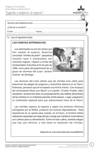 Lenguaje y Comunicación
Tercero Básico, Unidad 2, Clase 4
"Jugando a explorar el espacio"

    Nombre del establecimiento:

   ¿Cuál es tu nombre?

    Curso:                                                           Fecha:

   1) Lee el siguiente texto.

               LAS CHINITAS ASTRONAUTAS

                  Los astronautas no son los únicos que
               han viajado al espacio. Nuestras
               conocidas “chinitas de jardín” (pequeños
               insectos rojos o anaranjados con
               manchas negras), viajaron a bordo del
               transbordador Columbia el 23 de julio de
               1999, como parte del experimento de un
               grupo de alumnas del Liceo “Javiera
               Carrera” de Santiago.

                 Las alumnas del Liceo sabían que las chinitas eran útiles para
               exterminar las plagas de pulgones y chanchitos blancos en la Tierra.
               Entonces, pensaron que en el espacio ocurriría lo mismo. Con el apoyo
               del comandante Klaus von Storch y el capitán Cristián Puebla, ellas
               estudiaron, durante tres años, el comportamiento y los hábitos alimenticios
               de las chinitas en un ambiente parecido al del espacio. Luego, prepararon
               un contenedor especial para que sobrevivieran fuera de la Tierra.

                 Las chinitas viajaron al espacio y según los primeros informes
               entregados por la NASA, probaron ser buenas depredadoras. Esta
               experiencia es un aporte para cuando, en el futuro, el hombre habite
               estaciones espaciales por largo tiempo y tenga que mantener invernaderos
               con cultivos para su alimentación. Como en todo cultivo, existirán plagas
               que hay que eliminar, y esa tarea la realizarán las chinitas.



                                                                         Adaptación de: www.astronauticachile.cl/camp0003.htm




Se autoriza su reproducción con fines educacionales citando la fuente.                                         Guía autoría Ministerio de Educación, LEM     1
Agradecemos comentarios a info@araucaniaprende.cl                                              Adaptación por Mª Josefina Aurtenechea - Cecilia Cantero M.
 