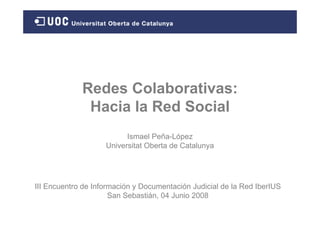 Redes Colaborativas:
              Hacia la Red Social
                          Ismael Peña-López
                    Universitat Oberta de Catalunya




III Encuentro de Información y Documentación Judicial de la Red IberIUS
                      San Sebastián, 04 Junio 2008