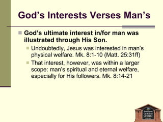 God’s Interests Verses Man’s God’s ultimate interest in/for man was illustrated through His Son. Undoubtedly, Jesus was interested in man’s physical welfare. Mk. 8:1-10 (Matt. 25:31ff) That interest, however, was within a larger scope: man’s spiritual and eternal welfare, especially for His followers. Mk. 8:14-21  