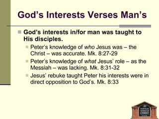 God’s Interests Verses Man’s God’s interests in/for man was taught to His disciples. Peter’s knowledge of  who  Jesus was – the Christ – was accurate. Mk. 8:27-29 Peter’s knowledge of  what  Jesus’ role – as the Messiah – was lacking. Mk. 8:31-32 Jesus’ rebuke taught Peter his interests were in direct opposition to God’s. Mk. 8:33 