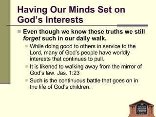 Having Our Minds Set on God’s Interests Even though we know these truths we still  forget  such in our daily walk. While doing good to others in service to the Lord, many of God’s people have worldly interests that continues to pull. It is likened to walking away from the mirror of God’s law. Jas. 1:23 Such is the continuous battle that goes on in the life of God’s children. 