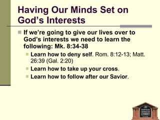 Having Our Minds Set on God’s Interests If we’re going to give our lives over to God’s interests we need to learn the following: Mk. 8:34-38 Learn how to deny self . Rom. 8:12-13; Matt. 26:39 (Gal. 2:20) Learn how to take up your cross .  Learn how to follow after our Savior .  