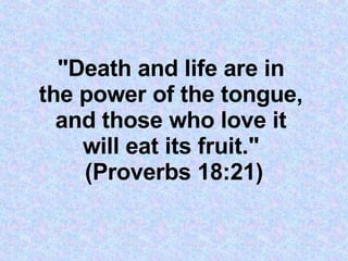 &quot;Death and life are in  the power of the tongue,  and those who love it  will eat its fruit.&quot;  (Proverbs 18:21) 