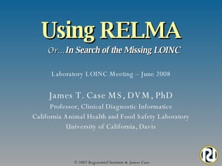 Using RELMA   Or… In Search of the Missing LOINC © 2007 Regenstrief Institute & James Case James T. Case MS, DVM, PhD Professor, Clinical Diagnostic Informatics California Animal Health and Food Safety Laboratory University of California, Davis Laboratory LOINC Meeting – June 2008 