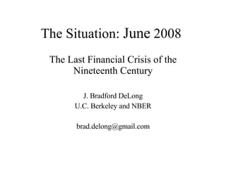 The Situation:  June  2008 The Last Financial Crisis of the Nineteenth Century J. Bradford DeLong U.C. Berkeley and NBER [email_address] 