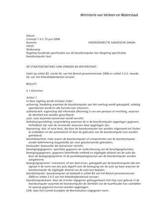 abcdefgh


Datum
Concept 1.4.2 10 juni 2008
Nummer                                          HOOFDDIRECTIE JURIDISCHE ZAKEN
HDJZ/
Onderwerp
Regeling houdende specificaties van de boordcomputer taxi (Regeling specificaties
boordcomputer taxi)


DE STAATSSECRETARIS VAN VERKEER EN WATERSTAAT,

Gelet op artikel 82, vierde lid, van het Besluit personenvervoer 2000 en artikel 2.4:2, tweede
lid, van het Arbeidstijdenbesluit vervoer;

BESLUIT:

§ 1 Definities

Artikel 1
In deze regeling wordt verstaan onder:
activering: handeling waarmee de boordcomputer aan het voertuig wordt gekoppeld, volledig
  operationeel wordt en alle functies kan uitvoeren;
authenticiteit: eigenschap dat informatie afkomstig is van een persoon of inrichting, waarvan
  de identiteit kan worden geverifieerd;
auto: auto waarmee taxivervoer wordt verricht;
bedrijfsvergrendeling: vergrendeling waarmee de in de boordcomputer opgeslagen gegevens
  herleidbaar zijn naar de vervoerder waarvoor deze opgeslagen zijn;
beproeving: test, of serie tests, die door de boordcomputer kan worden uitgevoerd om fouten
  te ontdekken en die automatisch of door de gebruiker van de boordcomputer kan worden
  geïnitieerd;
beschikbaarheid: mate waarin de boordcomputer of componenten van de boordcomputer
  zonder belemmering toegankelijk zijn voor geautoriseerde gebruikers;
bestuurder: bestuurder die taxivervoer verricht;
beveiligingsgegevens: specifieke gegevens ter ondersteuning van de beveiligingsfuncties;
bewegingsgegevens: gegevens betreffende snelheid en afgelegde afstand van de auto die
  door de bewegingsopnemer of de positiebepalingssensor aan de boordcomputer worden
  aangeleverd;
bewegingsopnemer: instrument, of een deel ervan, gekoppeld aan de boordcomputer dat een
  signaal in de vorm van een puls afgeeft over de beweging van de auto op basis waarvan de
  boordcomputer de afgelegde afstand van de auto kan bepalen;
boordcomputer: boordcomputer als bedoeld in artikel 82 van het Besluit personenvervoer
  2000 en artikel 2.4:2 van het Arbeidstijdenbesluit vervoer;
boordcomputerkaart: door de minister afgegeven geheugenkaart met chip voor gebruik in de
  boordcomputer waarmee de boordcomputer de identiteit van de kaarthouder kan vaststellen
  en waarop gegevens kunnen worden opgeslagen;
CEN: door het Comité Européen de Normalisation uitgegeven norm;
 