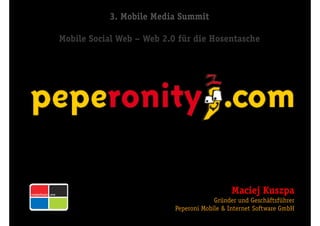 3. Mobile Media Summit

Mobile Social Web — Web 2.0 für die Hosentasche




                       s




                                             Maciej Kuszpa
                                        Gründer und Geschäftsführer
                           Peperoni Mobile & Internet Software GmbH