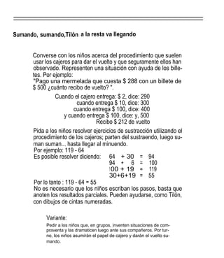 Sumando, sumando,Tilón a la resta va llegando
Converse con los niños acerca del procedimiento que suelen
usar los cajeros para dar el vuelto y que seguramente ellos han
observado. Representen una situación con ayuda de los bille-
tes. Por ejemplo:
"Pago una mermelada que cuesta $ 288 con un billete de
$ 500 ¿cuánto recibo de vuelto? ".
Cuando el cajero entrega: $ 2, dice: 290
cuando entrega $ 10, dice: 300
cuando entrega $ 100, dice: 400
y cuando entrega $ 100, dice: y, 500
Recibo $ 212 de vuelto
Pida a los niños resolver ejercicios de sustracción utilizando el
procedimiento de los cajeros; parten del sustraendo, luego su-
man suman... hasta llegar al minuendo.
Por ejemplo: 119 - 64
Es posible resolver diciendo:
Por lo tanto : 119 - 64 = 55
No es necesario que los niños escriban los pasos, basta que
anoten los resultados parciales. Pueden ayudarse, como Tilón,
con dibujos de cintas numeradas.
Variante:
Pedir a los niños que, en grupos, inventen situaciones de com-
praventa y las dramaticen luego ante sus compañeros. Por tur-
no, los niños asumirán el papel de cajero y darán el vuelto su-
mando.
64 + 30 = 94
94 + 6 = 100
100 + 19 = 119
30+6+19 = 55
 