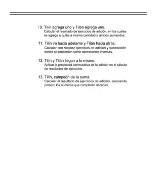 1 0. Tilín agrega uno y Tilón agrega uno.
   Calcular el resultado de ejercicios de adición, en los cuales
   se agrega o quita la misma cantidad a ambos sumandos.

11. Tilín va hacia adelante y Tilán hacia atrás.
   Calcular con rapidez ejercicios de adición y sustracción
   donde se presentan como operaciones inversas.

12. Tilín y Tilán llegan a lo mismo.
   Aplicar la propiedad conmutativa de la adición en el cálculo
   de resultados de ejercicios.

13. Tilín, campeón de la suma.
   Calcular el resultado de ejercicios de adición, asociando
   primero los números que completan decenas.
 