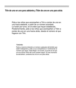 Tilín de uno en uno para adelante y Tilón de uno en uno para atrás




       Pida a los niños que acompañen a Tilín a contar de uno en
       uno hacia adelante, a partir de un número acordado.
       Lo harán por turno, en el orden que hayan establecido.
       Posteriormente, pida a los niños que acompañen a Tilón a
       contar de uno en uno hacia atrás, desde el número al que
       ll egaron con Tilín.




             Variante:
            Parte un alumno diciendo un número cualquiera del ámbito que
            estén trabajando y pide a sus compañeros ir nombrando el
            número que sigue, hasta llegar, en la serie, al punto en el que
            ya muy pocos niños del curso puedan seguir. En ese momento
            se devuelven, contando de uno en uno para atrás.
 