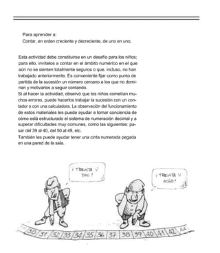 Para aprender a:
  Contar, en orden creciente y decreciente, de uno en uno.


Esta actividad debe constituirse en un desafío para los niños;
para ello, invítelos a contar en el ámbito numérico en el que
aún no se sienten totalmente seguros o que, incluso, no han
trabajado anteriormente. Es conveniente fijar como punto de
partida de la sucesión un número cercano a los que no domi-
nan y motivarlos a seguir contando.
Si al hacer la actividad, observó que los niños cometían mu-
chos errores, puede hacerlos trabajar la sucesión con un con-
tador o con una calculadora. La observación del funcionamiento
de estos materiales les puede ayudar a tomar conciencia de
cómo está estructurado el sistema de numeración decimal y a
superar dificultades muy comunes, como las siguientes: pa-
sar del 39 al 40, del 50 al 49, etc.
También les puede ayudar tener una cinta numerada pegada
en una pared de la sala.
 