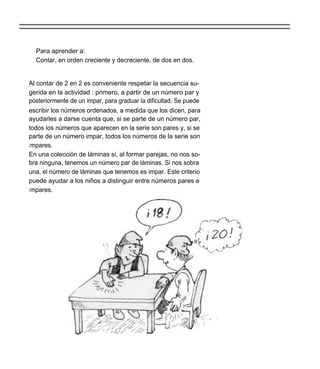 Para aprender a:
  Contar, en orden creciente y decreciente, de dos en dos.


Al contar de 2 en 2 es conveniente respetar la secuencia su-
gerida en la actividad : primero, a partir de un número par y
posteriormente de un impar, para graduar la dificultad. Se puede
escribir los números ordenados, a medida que los dicen, para
ayudarles a darse cuenta que, si se parte de un número par,
todos los números que aparecen en la serie son pares y, si se
parte de un número impar, todos los números de la serie son
i mpares.
En una colección de láminas si, al formar parejas, no nos so-
bra ninguna, tenemos un número par de láminas. Si nos sobra
una, el número de láminas que tenemos es impar. Este criterio
puede ayudar a los niños a distinguir entre números pares e
i mpares.
 