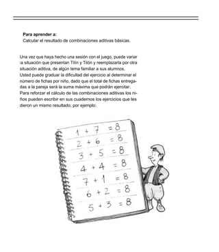 Para aprender a:
 Calcular el resultado de combinaciones aditivas básicas.


Una vez que haya hecho una sesión con el juego, puede variar
l a situación que presentan Tilín y Tilón y reemplazarla por otra
situación aditiva, de algún tema familiar a sus alumnos.
Usted puede graduar la dificultad del ejercicio al determinar el
número de fichas por niño, dado que el total de fichas entrega-
das a la pareja será la suma máxima que podrán ejercitar.
Para reforzar el cálculo de las combinaciones aditivas los ni-
ños pueden escribir en sus cuadernos los ejercicios que les
dieron un mismo resultado, por ejemplo:
 