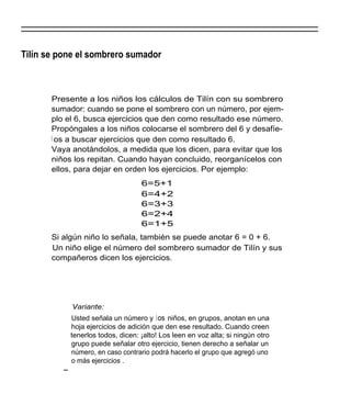 Tilín se pone el sombrero sumador



       Presente a los niños los cálculos de Tilín con su sombrero
       sumador: cuando se pone el sombrero con un número, por ejem-
       plo el 6, busca ejercicios que den como resultado ese número.
       Propóngales a los niños colocarse el sombrero del 6 y desafíe-
       l os a buscar ejercicios que den como resultado 6.
       Vaya anotándolos, a medida que los dicen, para evitar que los
       niños los repitan. Cuando hayan concluido, reorganícelos con
       ellos, para dejar en orden los ejercicios. Por ejemplo:
                                   6=5+1
                                   6=4+2
                                   6=3+3
                                   6=2+4
                                   6=1+5
       Si algún niño lo señala, también se puede anotar 6 = 0 + 6.
       Un niño elige el número del sombrero sumador de Tilín y sus
       compañeros dicen los ejercicios.




            Variante:
            Usted señala un número y los niños, en grupos, anotan en una
            hoja ejercicios de adición que den ese resultado. Cuando creen
            tenerlos todos, dicen: ¡alto! Los leen en voz alta; si ningún otro
            grupo puede señalar otro ejercicio, tienen derecho a señalar un
            número, en caso contrario podrá hacerlo el grupo que agregó uno
            o más ejercicios .
 