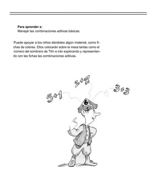 Para aprender a:
  Manejar las combinaciones aditivas básicas.


Puede apoyar a los niños dándoles algún material, como fi-
chas de colores. Ellos colocarán sobre la mesa tantas como el
número del sombrero de Tilín e irán explorando y representan-
do con las fichas las combinaciones aditivas.
 