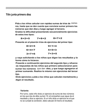 Tilín junta primero diez


        Pida a los niños calcular con rapidez sumas de tríos de núme-
        ros, hasta que se den cuenta que conviene sumar primero los
        números que dan diez y luego agregar el tercero.
        Gradúe la dificultad presentando secuencialmente ejercicios
        de estos tres tipos:

              8+2+5               7+8+2                8+7+2

         Presente en el pizarrón tríos de ejercicios del primer tipo:

                     8+2+5                       9+1+4

                     6+4+7                       5+5+3

                     3+7+6                       7+3+5

         y vaya solicitando a los niños que digan los resultados y la
         forma cómo lo hicieron.
         Presente a continuación ejercicios del segundo tipo y refuerce
         l as respuestas de los niños que primero seleccionaron para
         sumar los números que dan diez, y que luego agregaron el
         primer sumando. Realice lo mismo con ejercicios del tercer
         tipo.
         Dicte ejercicios y pida a los niños que calculen mentalmente y
         digan el resultado.




              Variante:
             Por turno, cada niño dicta un ejercicio de suma de tres números
             en los que dos de ellos sumen 10; el compañero que sigue da el
             resultado y dice su ejercicio. Si un niño dicta un ejercicio en el que
             no se cumple la condición, debe calcular él mismo el resultado.
 