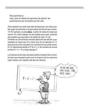 Para aprender a:
  Usar, para el cálculo de ejercicios de adición, las
  combinaciones de sumandos que dan diez.


Para resolver con éxito este tipo de ejercicios, los niños pue-
den jugar previamente a buscar piezas de dominó que suman
10. Por ejemplo, la pieza M64, o pares de cartas de naipe que
suman 10, o bien trabajar con las tarjetas par-impar, juntando
dos tarjetas que equivalen a la tarjeta de valor 10, etc.
También es conveniente resolver ejercicios de adición cuyo
resultado es mayor que 10 y menor que 19, por ejemplo: 6 + 7,
para que los niños visualicen la conveniencia de juntar prime-
ro 10, descomponiendo el 7 en 4 + 3, de manera de sumar
primero 6 + 4 = 10 y luego agregar 3.

La importancia de esta actividad justifica emplear todo el tiem-
po que sea necesario para que la mayoría de los alumnos
l ogre resolver con rapidez este tipo de cálculos.
 