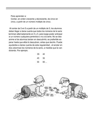 Para aprender a:
  Contar, en orden creciente y decreciente, de cinco en
  cinco, a partir de un número múltiplo de cinco.


 Al contar de 5 en 5 a partir de un múltiplo de 5, los alumnos
deben llegar a darse cuenta que todos los números de la serie
terminan alternadamente en 5 y 0, para luego poder anticipar
si un número cualquiera pertenece o no a la serie. No se des-
anime si los alumnos tardan en descubrirlo; es preferible es-
perar hasta que ellos lo descubran, antes que decirlo. Puede
ayudarles a darse cuenta de esta regularidad , el anotar en
dos columnas los números de la serie, a medida que la van
diciendo. Por ejemplo:
                                35     40

                                45     50
                                55     60 ...
 