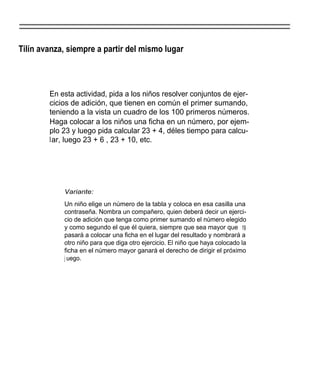 Tilín avanza, siempre a partir del mismo lugar



        En esta actividad, pida a los niños resolver conjuntos de ejer-
        cicios de adición, que tienen en común el primer sumando,
        teniendo a la vista un cuadro de los 100 primeros números.
        Haga colocar a los niños una ficha en un número, por ejem-
        plo 23 y luego pida calcular 23 + 4, déles tiempo para calcu-
        lar, luego 23 + 6 , 23 + 10, etc.




            Variante:
            Un niño elige un número de la tabla y coloca en esa casilla una
            contraseña. Nombra un compañero, quien deberá decir un ejerci-
            cio de adición que tenga como primer sumando el número elegido
            y como segundo el que él quiera, siempre que sea mayor que 19
            pasará a colocar una ficha en el lugar del resultado y nombrará a
            otro niño para que diga otro ejercicio. El niño que haya colocado la
            ficha en el número mayor ganará el derecho de dirigir el próximo
            j uego.
 