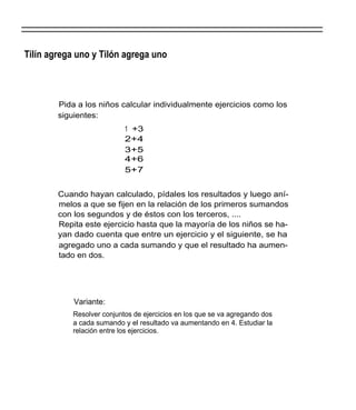 Tilín agrega uno y Tilón agrega uno



        Pida a los niños calcular individualmente ejercicios como los
        siguientes:
                            1 +3
                            2+4
                            3+5
                            4+6
                            5+7


        Cuando hayan calculado, pídales los resultados y luego aní-
        melos a que se fijen en la relación de los primeros sumandos
        con los segundos y de éstos con los terceros, ....
        Repita este ejercicio hasta que la mayoría de los niños se ha-
        yan dado cuenta que entre un ejercicio y el siguiente, se ha
        agregado uno a cada sumando y que el resultado ha aumen-
        tado en dos.




            Variante:
            Resolver conjuntos de ejercicios en los que se va agregando dos
            a cada sumando y el resultado va aumentando en 4. Estudiar la
            relación entre los ejercicios.
 