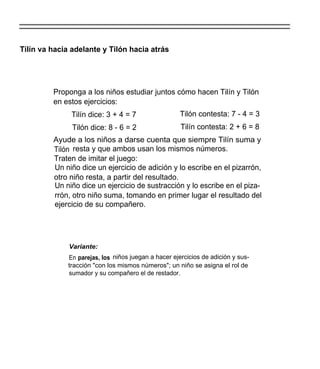 Tilín va hacia adelante y Tilón hacia atrás




         Proponga a los niños estudiar juntos cómo hacen Tilín y Tilón
         en estos ejercicios:
              Tilín dice: 3 + 4 = 7                  Tilón contesta: 7 - 4 = 3
               Tilón dice: 8 - 6 = 2                 Tilín contesta: 2 + 6 = 8
         Ayude a los niños a darse cuenta que siempre Tilín suma y
         Tilón resta y que ambos usan los mismos números.
         Traten de imitar el juego:
         Un niño dice un ejercicio de adición y lo escribe en el pizarrón,
         otro niño resta, a partir del resultado.
         Un niño dice un ejercicio de sustracción y lo escribe en el piza-
         rrón, otro niño suma, tomando en primer lugar el resultado del
         ejercicio de su compañero.




              Variante:
             En parejas, los niños juegan a hacer ejercicios de adición y sus-
             tracción "con los mismos números"; un niño se asigna el rol de
             sumador y su compañero el de restador.
 