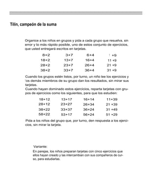 Tilín, campeón de la suma


        Organice a los niños en grupos y pida a cada grupo que resuelva, sin
        error y lo más rápido posible, uno de estos conjunto de ejercicios,
        que usted entregará escritos en tarjetas.

                   8+2              3+7            6+4             1 +9
                  18+2             13+7           16+4           11 +9
                  28+2            23+7           26+4            21 +9
                  38+2            33+7           36+4            31 +9

        Cuando los grupos estén listos, por turno, un niño lee los ejercicios y
        l os demás miembros de su grupo dan los resultados, sin mirar sus
        tarjetas.
        Cuando hayan dominado estos ejercicios, reparta tarjetas con gru-
        pos de ejercicios como los siguientes, para que los estudien:

                 18+12          13+17           16+14            11+39
                 28+12          23+27           26+34           21 +39
                 38+22          33+37           36+24           31 +49
                 58+22           53+17          56+24           51 +29
        Pida a los niños del grupo que, por turno, den respuesta a los ejerci-
        cios, sin mirar la tarjeta.




             Variante:
             En parejas, los niños preparan tarjetas con cinco ejercicios que
             ellos hayan creado y las intercambian con sus compañeros de cur-
             so, para estudiarlas.
 
