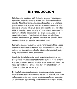 INTR0DUCCION

Cálculo mental es cálculo real, decían los antiguos maestros para
significar que por este medio el alumno llega a tener la realeza del
espíritu. Más allá de la mecánica aparente que hay en el cálculo es
posible encontrar en éste una auténtica actividad matemática. Esta
especie de gimnasia intelectual obliga a movilizar los conocimientos
sobre la naturaleza de los números, sobre el sistema de numeración
decimal y sobre las operaciones y sus propiedades. Dado que la
capacidad de la memoria es limitada, el cálculo mental obliga a
acudir a conocimientos que permitan simplificar los cálculos, minimi-
zando la cantidad de datos que hay que relacionar.

Cuando los alumnos calculan en forma mental suelen utilizar procedi-
mientos distintos de los aprendidos para el cálculo escrito, y ponen
en juego sus concepciones sobre los números, la numeración deci-
mal y las propiedades de las operaciones.

La práctica del cálculo mental puede servir para diagnosticar qué
concepciones y representaciones tienen los alumnos de los números
y de las operaciones. Permite, además, actuar sobre esas concepcio-
nes y representaciones enriqueciéndolas, diversificándolas y am-
pliando su dominio de disponibilidad.

En el cálculo es necesario conjugar corrección y rapidez, y eso se
puede alcanzar de muchas maneras; por eso, en esta actividad, tanto
profesores como alumnos pueden buscar nuevas formas para resol-
ver ejercicios sin equivocarse y para hacerlos lo más rápido posible.
 