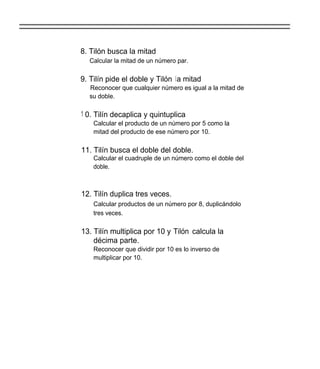 8. Tilón busca la mitad
  Calcular la mitad de un número par.

9. Tilín pide el doble y Tilón la mitad
  Reconocer que cualquier número es igual a la mitad de
  su doble.

1 0. Tilín decaplica y quintuplica
    Calcular el producto de un número por 5 como la
    mitad del producto de ese número por 10.

11. Tilín busca el doble del doble.
    Calcular el cuadruple de un número como el doble del
    doble.



12. Tilín duplica tres veces.
    Calcular productos de un número por 8, duplicándolo
    tres veces.

13. Tilín multiplica por 10 y Tilón calcula la
    décima parte.
    Reconocer que dividir por 10 es lo inverso de
    multiplicar por 10.
 