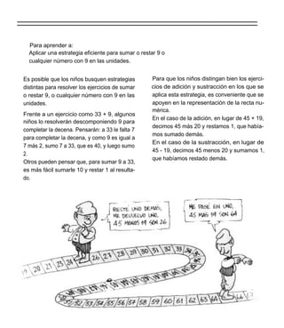 Para aprender a:
  Aplicar una estrategia eficiente para sumar o restar 9 o
  cualquier número con 9 en las unidades.


Es posible que los niños busquen estrategias        Para que los niños distingan bien los ejerci-
distintas para resolver los ejercicios de sumar     cios de adición y sustracción en los que se
o restar 9, o cualquier número con 9 en las         aplica esta estrategia, es conveniente que se
unidades.                                           apoyen en la representación de la recta nu-
                                                    mérica.
Frente a un ejercicio como 33 + 9, algunos
                                                    En el caso de la adición, en lugar de 45 + 19,
niños lo resolverán descomponiendo 9 para
                                                    decimos 45 más 20 y restamos 1, que había-
completar la decena. Pensarán: a 33 le falta 7
                                                    mos sumado demás.
para completar la decena, y como 9 es igual a
                                                    En el caso de la sustracción, en lugar de
7 más 2, sumo 7 a 33, que es 40, y luego sumo
                                                    45 - 19, decimos 45 menos 20 y sumamos 1,
2.
                                                    que habíamos restado demás.
Otros pueden pensar que, para sumar 9 a 33,
es más fácil sumarle 10 y restar 1 al resulta-
do.
 