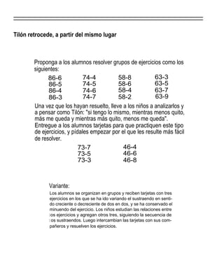 Tilón retrocede, a partir del mismo lugar



        Proponga a los alumnos resolver grupos de ejercicios como los
        siguientes:
              86-6            74-4          58-8            63-3
              86-5            74-5          58-6            63-5
              86-4            74-6          58-4            63-7
              86-3            74-7          58-2            63-9
        Una vez que los hayan resuelto, lleve a los niños a analizarlos y
        a pensar como Tilón: "si tengo lo mismo, mientras menos quito,
        más me queda y mientras más quito, menos me queda".
        Entregue a los alumnos tarjetas para que practiquen este tipo
        de ejercicios, y pídales empezar por el que les resulte más fácil
        de resolver.
                            73-7              46-4
                            73-5              46-6
                            73-3              46-8



              Variante:
              Los alumnos se organizan en grupos y reciben tarjetas con tres
              ejercicios en los que se ha ido variando el sustraendo en senti-
              do creciente o decreciente de dos en dos, y se ha conservado el
              minuendo del ejercicio. Los niños estudian las relaciones entre
              l os ejercicios y agregan otros tres, siguiendo la secuencia de
              l os sustraendos. Luego intercambian las tarjetas con sus com-
              pañeros y resuelven los ejercicios.
 