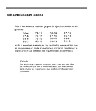 Tilón contesta siempre lo mismo



      Pida a los alumnos resolver grupos de ejercicios como los si-
      guientes:
              86-4           74-12            58-16            67-15
              87-5           76-14            57-15            65-13
              88-6           78-16            56-14            63-11
              89-7           80-18            55-13            61 - 9
      I nvite a los niños a averiguar por qué todos los ejercicios que
      se encuentran en cada grupo tienen el mismo resultado y a
      expresar con sus palabras las regularidades encontradas.



           Variante:
           Los alumnos se organizan en grupos y proponen seis ejercicios
           de sustracción que den el mismo resultado. Los intercambian
           para estudiar las regularidades que existen entre los ejercicios
           propuestos.
 