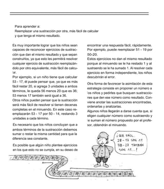 Para aprender a:
 Reemplazar una sustracción por otra, más fácil de calcular
 y que tenga el mismo resultado.

Es muy importante lograr que los niños sean        encontrar una respuesta fácil, rápidamente.
capaces de reconocer ejercicios de sustrac-        Por ejemplo, puede reemplazar 51 - 19 por
ción que dan el mismo resultado y que sepan        50-20.
construirlos, ya que esto les permitirá resolver   Estos ejercicios no dan el mismo resultado
cualquier ejercicio de sustracción reemplazán-     porque al minuendo se le ha restado 1 y al
dolo por otro equivalente, más fácil de calcu-     sustraendo se le ha sumado 1. Al resolver cada
l ar.                                              ejercicio en forma independiente, los niños
Por ejemplo, si un niño tiene que calcular         descubrirán el error.
53 - 17, él puede pensar que, ya que es más
                                                   Otra forma de favorecer la asimilación de esta
fácil restar 20, si agrega 3 unidades a ambos
                                                   estrategia consiste en proponer un número a
términos, le queda 56 menos 20 que es 36;          l os niños y pedirles que busquen sustraccio-
53 menos 17 también será igual a 36.
                                                   nes que den ese número como resultado. Con-
Otros niños pueden pensar que la sustracción
                                                   viene anotar las sustracciones encontradas,
será más fácil de resolver si tienen decenas       ordenarlas y analizarlas.
completas en el minuendo. En este caso re-         Algunos niños llegarán a darse cuenta que, si
emplazarán 53 - 17 por 50 - 14, restando 3
                                                   eligen cualquier número como sustraendo y
 unidades a cada término.
                                                   l e suman el número propuesto por el profe-
Es necesario que los niños concluyan que a         sor, obtendrán el minuendo.
ambos términos de la sustracción debemos
sumar o restar la misma cantidad para que la
diferencia sea constante.

Es posible que algún niño plantee ejercicios
en los que esto no se cumpla, en su deseo de
 