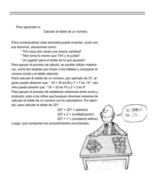 Para aprender a:
                       Calcular el doble de un número.


Para contextualizar esta actividad puede inventar, junto con
sus alumnos, situaciones como:
        " Tilín saca dos veces una misma cantidad"
        " Tilón toma lo mismo que Tilín y lo juntan"
        " Un jugador gana el doble de lo que apuesta".
Para apoyar el proceso de cálculo, es posible utilizar materia-
l es, como las tarjetas par-impar o los billetes y comparar el
número inicial y el doble obtenido.
Para calcular el doble de un número, por ejemplo de 37, al-
guien puede observar que, ° 30 + 30 es 60 y 7 + 7 es 14"; otro
niño puede advertir que, " 35 + 35 es 70 y 2 + 2 es 4".
Para apoyar el proceso de establecer relaciones entre suma y
producto, pida a los niños que busquen diversas maneras de
calcular el doble de un número con la calculadora. Por ejem-
plo, para calcular el doble de 327:
                                  327 + 327 = (adición)
                                  327 x 2 = (multiplicación)
                                  327 + = = (constante aditiva)
Luego, que compartan los procedimientos encontrados.
 