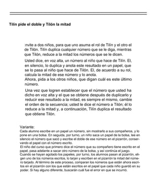 Tilín pide el doble y Tilón la mitad




         I nvite a dos niños, para que uno asuma el rol de Tilín y el otro el
         de Tilón. Tilín duplica cualquier número que se le diga, mientras
         que Tilón, reduce a la mitad los números que se le dicen.
         Usted dice, en voz alta, un número al niño que hace de Tilín. El,
         en silencio, lo duplica y anota este resultado en un papel, que
         se lo pasa al niño que hace de Tilón. El, de acuerdo a su rol,
         calcula la mitad de ese número y lo anota.
         Ahora, pida a los otros niños, que digan cuál es este último
         número.
         Una vez que logren establecer que el número que usted ha
         dicho en voz alta y el que se obtiene después de duplicarlo y
         reducir ese resultado a la mitad, es siempre el mismo, cambie
         el orden de la secuencia; usted le dice el número a Tilón; él lo
         reduce a la mitad y, a continuación, Tilín duplica el resultado
         que obtiene Tilón.


      Variante:
      Cada alumno escribe en un papel un número, sin mostrarlo a sus compañeros, y lo
      pone en una bolsa. En seguida, por turno, un niño saca un papel de la bolsa, lee en
      silencio el número que sacó y escribe el doble de ese número en el pizarrón, conser-
      vando el papel con el número escrito.
      El niño del curso que primero dice el número que su compañero tiene escrito en el
      papel, pasa adelante a sacar otro número de la bolsa, y así continúa el juego.
      Cuando se hayan agotado los papeles, por turno, los alumnos pasan al pizarrón, eli-
      gen uno de los números escritos, lo tarjan y escriben en el pizarrón la mitad del núme-
      ro tarjado. Al término de este proceso, comparan los números que están ahora escri-
      tos en el pizarrón con los que están escritos en el papel que cada niño guardó en su
      poder. Si hay alguno diferente, buscarán cuál fue el error en que se incurrió.
 