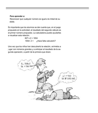 Para aprender a:
 Reconocer que cualquier número es igual a la mitad de su
 doble.

Es importante que los alumnos se den cuenta que, en el juego
propuesto en la actividad, el resultado del segundo cálculo es
el primer número propuesto. La calculadora puede ayudarles
a visualizar esta relación:
                     827 x 2 = 1654
                      1654: 2 = ¿Hace falta calcularlo?

Una vez que los niños han descubierto la relación, anímelos a
j ugar con números grandes y a anticipar el resultado de la se-
gunda operación, a partir de la primera que dicen.
 
