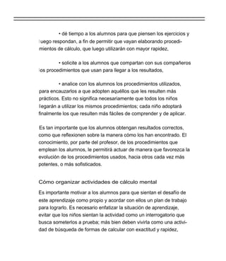 • dé tiempo a los alumnos para que piensen los ejercicios y
l uego respondan, a fin de permitir que vayan elaborando procedi-
mientos de cálculo, que luego utilizarán con mayor rapidez,

         • solicite a los alumnos que compartan con sus compañeros
los procedimientos que usan para llegar a los resultados,

         • analice con los alumnos los procedimientos utilizados,
para encauzarlos a que adopten aquéllos que les resulten más
prácticos. Esto no significa necesariamente que todos los niños
llegarán a utilizar los mismos procedimientos; cada niño adoptará
finalmente los que resulten más fáciles de comprender y de aplicar.

Es tan importante que los alumnos obtengan resultados correctos,
como que reflexionen sobre la manera cómo los han encontrado. El
conocimiento, por parte del profesor, de los procedimientos que
emplean los alumnos, le permitirá actuar de manera que favorezca la
evolución de los procedimientos usados, hacia otros cada vez más
potentes, o más sofisticados.


Cómo organizar actividades de cálculo mental

Es importante motivar a los alumnos para que sientan el desafío de
este aprendizaje como propio y acordar con ellos un plan de trabajo
para lograrlo. Es necesario enfatizar la situación de aprendizaje,
evitar que los niños sientan la actividad como un interrogatorio que
busca someterlos a prueba; más bien deben vivirla como una activi-
dad de búsqueda de formas de calcular con exactitud y rapidez,
 