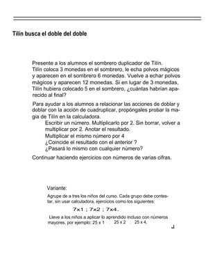 Tilín busca el doble del doble



       Presente a los alumnos el sombrero duplicador de Tilín.
       Tilín coloca 3 monedas en el sombrero, le echa polvos mágicos
       y aparecen en el sombrero 6 monedas. Vuelve a echar polvos
       mágicos y aparecen 12 monedas. Si en lugar de 3 monedas,
       Tilín hubiera colocado 5 en el sombrero, ¿cuántas habrían apa-
       recido al final?
       Para ayudar a los alumnos a relacionar las acciones de doblar y
       doblar con la acción de cuadruplicar, propóngales probar la ma-
       gia de Tilín en la calculadora.
             Escribir un número. Multiplicarlo por 2. Sin borrar, volver a
             multiplicar por 2. Anotar el resultado.
             Multiplicar el mismo número por 4
             ¿Coincide el resultado con el anterior ?
             ¿Pasará lo mismo con cualquier número?
       Continuar haciendo ejercicios con números de varias cifras.




             Variante:
              Agrupe de a tres los niños del curso. Cada grupo debe contes-
              tar, sin usar calculadora, ejercicios como los siguientes:
                          7x1 ; 7x2 ; 7x4.
              Lleve a los niños a aplicar lo aprendido incluso con números
              mayores, por ejemplo: 25 x 1 ; 25 x 2 ; 25 x 4.
                                                                              J
 