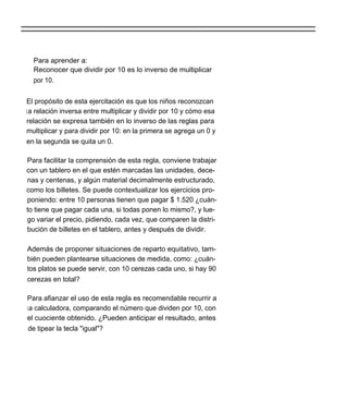 Para aprender a:
  Reconocer que dividir por 10 es lo inverso de multiplicar
  por 10.


El propósito de esta ejercitación es que los niños reconozcan
l a relación inversa entre multiplicar y dividir por 10 y cómo esa
relación se expresa también en lo inverso de las reglas para
multiplicar y para dividir por 10: en la primera se agrega un 0 y
en la segunda se quita un 0.

Para facilitar la comprensión de esta regla, conviene trabajar
con un tablero en el que estén marcadas las unidades, dece-
nas y centenas, y algún material decimalmente estructurado,
como los billetes. Se puede contextualizar los ejercicios pro-
poniendo: entre 10 personas tienen que pagar $ 1.520 ¿cuán-
to tiene que pagar cada una, si todas ponen lo mismo?, y lue-
go variar el precio, pidiendo, cada vez, que comparen la distri-
bución de billetes en el tablero, antes y después de dividir.

Además de proponer situaciones de reparto equitativo, tam-
bién pueden plantearse situaciones de medida, como: ¿cuán-
tos platos se puede servir, con 10 cerezas cada uno, si hay 90
cerezas en total?

Para afianzar el uso de esta regla es recomendable recurrir a
l a calculadora, comparando el número que dividen por 10, con
el cuociente obtenido. ¿Pueden anticipar el resultado, antes
 de tipear la tecla "igual"?
 