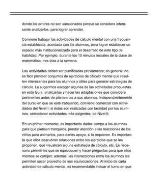 donde los errores no son sancionados porque se considera intere-
sante analizarlos, para lograr aprender.

Conviene trabajar las actividades de cálculo mental con una frecuen-
cia establecida, acordada con los alumnos, para lograr establecer un
espacio más institucionalizado para el desarrollo de este tipo de
habilidad. Por ejemplo, durante los 10 minutos iniciales de la clase de
matemática, tres días a la semana.

Las actividades deben ser planificadas previamente; en general, no
es fácil plantear conjuntos de ejercicios de cálculo mental que resul-
ten interesantes para los alumnos y útiles para generar estrategias de
cálculo. Le sugerimos escoger algunas de las actividades propuestas
en esta Guía, analizarlas y hacer las adaptaciones que considere
pertinentes antes de plantearlas a sus alumnos. Independientemente
del curso en que se esté trabajando, conviene comenzar con activi-
dades del Nivel I; si éstas son realizadas con facilidad por los alum-
nos, seleccionar actividades más exigentes, de Nivel II.

En un primer momento, es importante darles tiempo a los alumnos
para que piensen tranquilos, prestar atención a las reacciones de los
niños para animarlos, para darles apoyo, si lo requieren. Es importan-
te que ellos descubran relaciones entre los ejercicios que se les
proponen, que visualicen alguna estrategia de cálculo, etc. Es nece-
sario permitirles que se equivoquen y hacer preguntas para que ellos
mismos se corrijan; además, las interacciones entre los alumnos les
permiten sacar provecho de sus equivocaciones. Al inicio de cada
actividad de cálculo mental, es recomendable indicar el turno en que
 