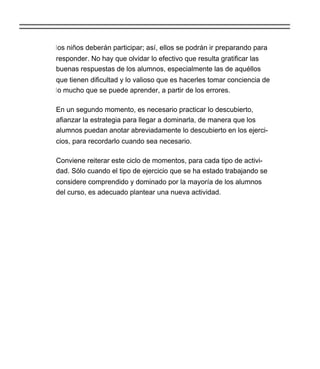 los niños deberán participar; así, ellos se podrán ir preparando para
responder. No hay que olvidar lo efectivo que resulta gratificar las
buenas respuestas de los alumnos, especialmente las de aquéllos
que tienen dificultad y lo valioso que es hacerles tomar conciencia de
lo mucho que se puede aprender, a partir de los errores.

En un segundo momento, es necesario practicar lo descubierto,
afianzar la estrategia para llegar a dominarla, de manera que los
alumnos puedan anotar abreviadamente lo descubierto en los ejerci-
cios, para recordarlo cuando sea necesario.

Conviene reiterar este ciclo de momentos, para cada tipo de activi-
dad. Sólo cuando el tipo de ejercicio que se ha estado trabajando se
considere comprendido y dominado por la mayoría de los alumnos
del curso, es adecuado plantear una nueva actividad.
 