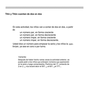 Tilín y Tilón cuentan de dos en dos




      En esta actividad, los niños van a contar de dos en dos, a partir
      de:
             un número par, en forma creciente
             un número par, en forma decreciente
             un número impar, en forma creciente
             un número impar, en forma decreciente.
      Usted dice un número para empezar la serie y los niños la con-
      tinúan, ya sea en coro o por turno.



            Variante:
            Después de haber hecho varias veces la actividad anterior, se
            puede pedir a los niños que anticipen números que aparecerán
            en la serie y luego comprobarlos. Partimos del 17, contando de
            2 en 2, ¿ nos tocará decir el 50?, ¿ el 65?, ¿el 77?...
 