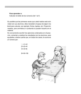 Para aprender a:
   Calcular el doble de los números del 1 al 9.


Es posible que las primeras veces que usted realice esta acti-
vidad con sus alumnos, ellos necesiten el apoyo de algún ma-
terial para calcular, por ejemplo: fichas, tapitas, etc. Proporció-
neselos, pero anímelos a ir probando si pueden hacerlo sin el
material.
Es conveniente escribir los ejercicios ordenados en el piza-
rrón, comentar y analizar los resultados con los alumnos, para
ayudarles a darse cuenta que, en todos los casos, la suma es
un número par:


                     1 +1=2
                     2+2=4
                     3+3=6


                     9+9=18
 
