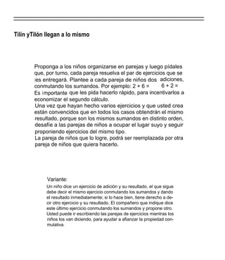 Tilín yTilón llegan a lo mismo




        Proponga a los niños organizarse en parejas y luego pídales
        que, por turno, cada pareja resuelva el par de ejercicios que se
        l es entregará. Plantee a cada pareja de niños dos adiciones,
        conmutando los sumandos. Por ejemplo: 2 + 6 =           6+2=
        Es importante   que les pida hacerlo rápido, para incentivarlos a
        economizar el segundo cálculo.
         Una vez que hayan hecho varios ejercicios y que usted crea
        están convencidos que en todos los casos obtendrán el mismo
         resultado, porque son los mismos sumandos en distinto orden,
         desafíe a las parejas de niños a ocupar el lugar suyo y seguir
         proponiendo ejercicios del mismo tipo.
         La pareja de niños que lo logre, podrá ser reemplazada por otra
         pareja de niños que quiera hacerlo.




             Variante:
             Un niño dice un ejercicio de adición y su resultado, el que sigue
             debe decir el mismo ejercicio conmutando los sumandos y dando
             el resultado inmediatamente; si lo hace bien, tiene derecho a de-
             cir otro ejercicio y su resultado. El compañero que indique dice
             este último ejercicio conmutando los sumandos y propone otro.
             Usted puede ir escribiendo las parejas de ejercicios mientras los
             niños los van diciendo, para ayudar a afianzar la propiedad con-
             mutativa.
 