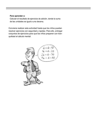 Para aprender a:
 Calcular el resultado de ejercicios de adición, donde la suma
 de las unidades es igual a una decena.


Conviene realizar esta actividad hasta que los niños puedan
resolver ejercicios con seguridad y rapidez. Para ello, entregar
conjuntos de ejercicios para que los niños preparen con tran-
quilidad el cálculo mental.
 